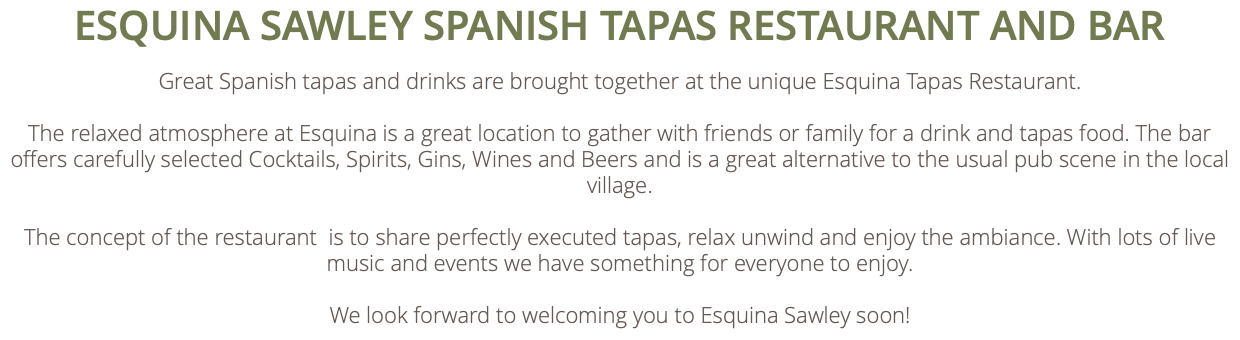ESQUINA SAWLEY SPANISH TAPAS RESTAURANT AND BAR Great Spanish tapas and drinks are brought together at the unique Esquina Tapas Restaurant. The relaxed atmosphere at Esquina is a great location to gather with friends or family for a drink and tapas food. The bar offers carefully selected Cocktails, Spirits, Gins, Wines and Beers and is a great alternative to the usual pub scene in the local village. The concept of the restaurant is to share perfectly executed tapas, relax unwind and enjoy the ambiance. With lots of live music and events we have something for everyone to enjoy. We look forward to welcoming you to Esquina Sawley soon!